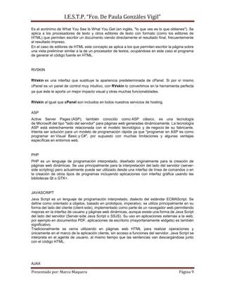 I.E.S.T.P. “Fco. De Paula Gonzáles Vigil”
Es el acrónimo de What You See Is What You Get (en inglés, "lo que ves es lo que obtienes"). Se
aplica a los procesadores de texto y otros editores de texto con formato (como los editores de
HTML) que permiten escribir un documento viendo directamente el resultado final, frecuentemente
el resultado impreso.
En el caso de editores de HTML este concepto se aplica a los que permiten escribir la página sobre
una vista preliminar similar a la de un procesador de textos, ocupándose en este caso el programa
de generar el código fuente en HTML.


RVSKIN

RVskin es una interfaz que sustituye la apariencia predeterminada de cPanel. Si por sí mismo
cPanel es un panel de control muy intuitivo, con RVskin lo convertimos en la herramienta perfecta
ya que éste le aporta un mejor impacto visual y otras muchas funcionalidades.

RVskin al igual que cPanel son incluidos en todos nuestros servicios de hosting.

ASP
Active Server Pages (ASP), también conocido como ASP clásico, es una tecnología
de Microsoft del tipo "lado del servidor" para páginas web generadas dinámicamente. La tecnología
ASP está estrechamente relacionada con el modelo tecnológico y de negocio de su fabricante.
Intenta ser solución para un modelo de programación rápida ya que "programar en ASP es como
programar en Visual Basic y C#", por supuesto con muchas limitaciones y algunas ventajas
específicas en entornos web.


PHP
PHP es un lenguaje de programación interpretado, diseñado originalmente para la creación de
páginas web dinámicas. Se usa principalmente para la interpretación del lado del servidor (server-
side scripting) pero actualmente puede ser utilizado desde una interfaz de línea de comandos o en
la creación de otros tipos de programas incluyendo aplicaciones con interfaz gráfica usando las
bibliotecas Qt o GTK+.


JAVASCRIPT
Java Script es un lenguaje de programación interpretado, dialecto del estándar ECMAScript. Se
define como orientado a objetos, basado en prototipos, imperativo, se utiliza principalmente en su
forma del lado del cliente (client-side), implementado como parte de un navegador web permitiendo
mejoras en la interfaz de usuario y páginas web dinámicas, aunque existe una forma de Java Script
del lado del servidor (Server-side Java Script o SSJS). Su uso en aplicaciones externas a la web,
por ejemplo en documentos PDF, aplicaciones de escritorio (mayoritariamente widgets) es también
significativo.
Tradicionalmente se venía utilizando en páginas web HTML para realizar operaciones y
únicamente en el marco de la aplicación cliente, sin acceso a funciones del servidor. Java Script se
interpreta en el agente de usuario, al mismo tiempo que las sentencias van descargándose junto
con el código HTML.




AJAX

Presentado por: Marco Maquera                                                             Página 9
 