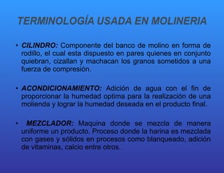 CILINDRO:  Componente del banco de molino en forma de rodillo, el cual esta dispuesto en pares quienes en conjunto quiebran, cizallan y machacan los granos sometidos a una fuerza de compresión. ACONDICIONAMIENTO:  Adición de agua con el fin de proporcionar la humedad optima para la realización de una molienda y lograr la humedad deseada en el producto final. MEZCLADOR:  Maquina donde se mezcla de manera uniforme un producto. Proceso donde la harina es mezclada con gases y sólidos en procesos como blanqueado, adición de vitaminas, calcio entre otros. 
