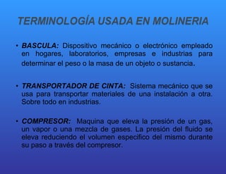 BASCULA:  Dispositivo mecánico o electrónico empleado en hogares, laboratorios, empresas e industrias para determinar el peso o la masa de un objeto o sustancia . TRANSPORTADOR DE CINTA:  Sistema mecánico que se usa para transportar materiales de una instalación a otra. Sobre todo en industrias. COMPRESOR:  Maquina que eleva la presión de un gas, un vapor o una mezcla de gases. La presión del fluido se eleva reduciendo el volumen especifico del mismo durante su paso a través del compresor. 