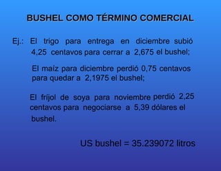 BUSHEL COMO TÉRMINO COMERCIAL  Ej.:  El  trigo  para  entrega  en  diciembre  subió  4,25  centavos  para  cerrar  a  2,675  el bushel;  El maíz para diciembre perdió 0,75 centavos para quedar a  2,1975 el bushel;  El  fríjol  de  soya  para  noviembre  perdió  centavos para  negociarse  a  5,39 dólares el  bushel.  US bushel = 35.239072 litros  2,25 