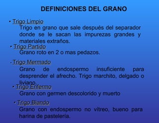 DEFINICIONES DEL GRANO  •  Trigo Limpio   Trigo en grano que sale después del separador donde se le sacan las impurezas grandes y materiales extraños.  •  Trigo Partido   Grano roto en 2 o mas pedazos.  Grano de endospermo insuficiente para desprender el afrecho. Trigo marchito, delgado o liviano.  •  Trigo Enfermo   Grano con germen descolorido y muerto Grano con endospermo no vítreo, bueno para harina de pastelería.  •   Trigo Mermado   •  Trigo Blando   