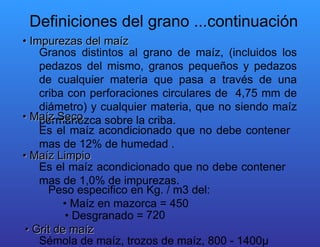 •  Impurezas del maíz  Granos distintos al grano de maíz, (incluidos los pedazos del mismo, granos pequeños y pedazos de cualquier materia que pasa a través de una criba con perforaciones circulares de  4,75 mm de diámetro) y cualquier materia, que no siendo maíz permanezca sobre la criba.  •  Maíz Seco  Es el maíz acondicionado que no debe contener mas de 12% de humedad .  •  Maíz Limpio  Es el maíz acondicionado que no debe contener mas de 1,0% de impurezas.  Peso especifico en Kg. / m3 del:  •  Maíz en mazorca = 450  •  Desgranado =  720  •  Grit de maíz  Sémola de maíz, trozos de maíz, 800 - 1400µ  Definiciones del grano ...continuación  