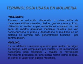 MOLIENDA :  Proceso de reducción, dispersión o pulverización de materiales sólidos (cereales, piedras, granos, carne y otros), utilizando un molino cuyos mecanismos consisten en una serie de rodillos apretados mediante muelles que van desmenuzando el grano y depositando el resultado en un sistema de cernido que, generalmente funciona  por centrifugación. MOLINO:   Es un artefacto o maquina que sirve para moler. Su origen es antiguo, esta compuesto por muelas y los mecanismos necesarios para transmitir y regular el movimiento movimiento producido por una fuerza motriz, como el agua, el viento, el vapor o un agente mecanico. 