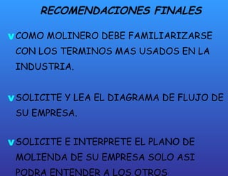 RECOMENDACIONES FINALES COMO MOLINERO DEBE FAMILIARIZARSE CON LOS TERMINOS MAS USADOS EN LA INDUSTRIA. SOLICITE Y LEA EL DIAGRAMA DE FLUJO DE SU EMPRESA. SOLICITE E INTERPRETE EL PLANO DE MOLIENDA DE SU EMPRESA SOLO ASI PODRA ENTENDER A LOS OTROS MOLINEROS. 