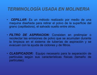 CEPILLAR:  Es un método realizado por medio de una maquina diseñada para retirar el polvo de la superficie del grano (cepilladora), el salvado suelto entre otros. FILTRO DE ASPIRACION:  Consisten en prelimpiar o recolectar las emisiones de polvo que se acumulan durante la limpieza en el sistema de tuberías de aspiración y se evacuan con la ayuda de ciclones y de filtros. CLASIFICADOR:  Equipo necesario para la separación de partículas según sus características físicas (tamaño de partículas). 