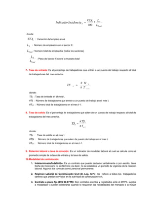VEAt   L
                               Indicador Incidencia X =                  * X
                                                                    100 LTotal

donde:

 VEAt       : Variación del empleo anual

 LX    : Número de empleados en el sector X

 LTotal : Número total de empleados (todos los sectores)
    LX
             : Peso del sector X sobre la muestra total
   LTotal

7. Tasa de entrada: Es el porcentaje de trabajadores que entran a un puesto de trabajo respecto al total
   de trabajadores del mes anterior.


                                                          # TI t
                                           TE    t   =
                                                          # T t −1
   donde:
   TEt : Tasa de entrada en el mes t.
   #TIt : Número de trabajadores que entran a un puesto de trabajo en el mes t.
   #Tt-1 : Número total de trabajadores en el mes t-1.


8. Tasa de salida: Es el porcentaje de trabajadores que salen de un puesto de trabajo respecto al total de
   trabajadores del mes anterior.

                                                          # TS t
                                                TS t =
                                                          # Tt −1
   donde:
   TSt : Tasa de salida en el mes t.
   #TSt :     Número de trabajadores que salen de puesto de trabajo en el mes t.
   #Tt-1 :    Número total de trabajadores en el mes t-1.


9. Rotación laboral o tasa de rotación: Es un indicador de movilidad laboral el cual se calcula como el
   promedio simple de la tasa de entrada y la tasa de salida.
10.Modalidad de contratación:
      1. Indeterminado/Indefinido: Es un contrato que puede pactarse verbalmente o por escrito, tiene
         fecha de inicio pero no de término; es decir, no se establece un período de vigencia de la relación
         laboral. Algunos los conocen como personal permanente.

      2. Régimen Laboral de Construcción Civil (D. Leg. 727): Se refiere a todos los trabajadores
         obreros que prestan servicios en la actividad de construcción civil.

      3. Contrato a plazo fijo (D.S 03-97TR): Son contratos escritos y registrados ante el MTPE, sujetos
         a modalidad y pueden celebrarse cuando lo requieran las necesidades del mercado o la mayor
 