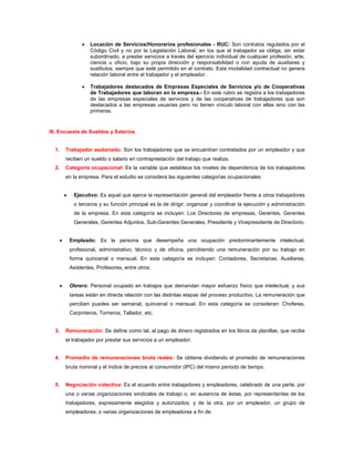 •   Locación de Servicios/Honorarios profesionales - RUC: Son contratos regulados por el
                        Código Civil y no por la Legislación Laboral, en los que el trabajador se obliga, sin estar
                        subordinado, a prestar servicios a través del ejercicio individual de cualquier profesión, arte,
                        ciencia u oficio, bajo su propia dirección y responsabilidad o con ayuda de auxiliares y
                        sustitutos, siempre que esté permitido en el contrato. Esta modalidad contractual no genera
                        relación laboral entre el trabajador y el empleador.

                    •   Trabajadores destacados de Empresas Especiales de Servicios y/o de Cooperativas
                        de Trabajadores que laboran en la empresa.- En este rubro se registra a los trabajadores
                        de las empresas especiales de servicios y de las cooperativas de trabajadores que son
                        destacados a las empresas usuarias pero no tienen vínculo laboral con ellas sino con las
                        primeras.


III. Encuesta de Sueldos y Salarios


  1.       Trabajador asalariado: Son los trabajadores que se encuentran contratados por un empleador y que
           reciben un sueldo o salario en contraprestación del trabajo que realiza.
  2.       Categoría ocupacional: Es la variable que establece los niveles de dependencia de los trabajadores
           en la empresa. Para el estudio se considera las siguientes categorías ocupacionales:


           •    Ejecutivo: Es aquel que ejerce la representación general del empleador frente a otros trabajadores
                o terceros y su función principal es la de dirigir, organizar y coordinar la ejecución y administración
                de la empresa. En esta categoría se incluyen: Los Directores de empresas, Gerentes, Gerentes
                Generales, Gerentes Adjuntos, Sub-Gerentes Generales, Presidente y Vicepresidente de Directorio.


       •       Empleado: Es la persona que desempeña una ocupación predominantemente intelectual,
               profesional, administrativo, técnico y de oficina, percibiendo una remuneración por su trabajo en
               forma quincenal o mensual. En esta categoría se incluyen: Contadores, Secretarias, Auxiliares,
               Asistentes, Profesores, entre otros.


       •       Obrero: Personal ocupado en trabajos que demandan mayor esfuerzo físico que intelectual, y sus
               tareas están en directa relación con las distintas etapas del proceso productivo. La remuneración que
               perciben puedes ser semanal, quincenal o mensual. En esta categoría se consideran: Choferes,
               Carpinteros, Torneros, Tallador, etc.


  3.       Remuneración: Se define como tal, al pago de dinero registrados en los libros de planillas, que recibe
           el trabajador por prestar sus servicios a un empleador.


  4.       Promedio de remuneraciones bruta reales: Se obtiene dividiendo el promedio de remuneraciones
           bruta nominal y el índice de precios al consumidor (IPC) del mismo periodo de tiempo.


  5.       Negociación colectiva: Es el acuerdo entre trabajadores y empleadores, celebrado de una parte, por
           una o varias organizaciones sindicales de trabajo o, en ausencia de éstas, por representantes de los
           trabajadores, expresamente elegidos y autorizados; y de la otra, por un empleador, un grupo de
           empleadores, o varias organizaciones de empleadores a fin de:
 