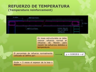 REFUERZO DE TEMPERATURA
(Temperature reinforcement)




                          En losas estructurales se debe
                          colocar refuerzo normal al
                          refuerzo     de   flexión   para
                          resistir los esfuerzos debidos a
                          temperatura.


   El porcentaje de refuerzo normalmente
   colocado se define por:


   Smáx = 5 veces el espesor de la losa o
   450mm
 