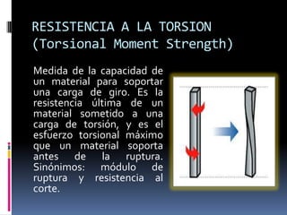 RESISTENCIA A LA TORSION
(Torsional Moment Strength)
Medida de la capacidad de
un material para soportar
una carga de giro. Es la
resistencia última de un
material sometido a una
carga de torsión, y es el
esfuerzo torsional máximo
que un material soporta
antes de la ruptura.
Sinónimos: módulo de
ruptura y resistencia al
corte.
 