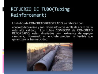 REFUERZO DE TUBO(Tubing
Reinforcement)
Los tubos de CONCRETO REFORZADO, se fabrican con
concreto hidráulico y son reforzados con varilla de acero de la
más alta calidad, Los tubos COMECOP de CONCRETO
REFORZADO, están diseñados con extremos de espiga-
campana, formando un enchufe preciso y flexible que
garantizan la hermeticidad.
 