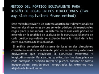 MÉTODO DEL PÓRTICO EQUIVALENTE PARA
DISEÑO DE LOSAS EN DOS DIRECCIONES (Two
way slab equivalent frame method)

Este método convierte un sistema aporticado tridimensional con
losas en dos direcciones en una serie de pórticos bidimensionales
(vigas placa y columnas), un sistema en el cual cada pórtico se
extiende en la totalidad de la altura de la estructura. El ancho de
cada pórtico equivalente se extiende hasta la mitad de la luz
entre los centros de las columnas.
 El análisis completo del sistema de losas en dos direcciones
consiste en analizar una serie de pórticos interiores y exteriores
equivalentes que atraviesan la estructura transversal y
longitudinalmente. Para cargas gravitatorias, las vigas placa en
cada entrepiso o cubierta (nivel) se pueden analizar de forma
independiente, considerando empotrados los extremos más
alejados de las columnas.
 