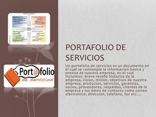 Un portafolio de servicios es un documento en
el cual se contempla la informacion basica y
presisa de nuestra empresa, en el cual
incluimos: breve reseña historica de la
empresa, vision, mision, objetivos de nuestra
empresa, productos, servicios, garantias,
socios, proveedores, respaldos, clientes de la
empresa y los datos de contacto como correo
electronico, direccion, telefono, fax etc....
PORTAFOLIO DE
SERVICIOS
 