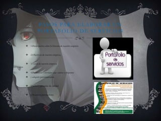 PASOS PARA ELABORAR UN
PORTAFOLIO DE SERVICIOS
 1.Descripción sobre la historia de nuestro negocio.
 2.Objetivos de nuestra empresa.
 3.Vison de nuestra empresa
 4.Productos y servicios que vamos a disponer
 y adquirir próximamente.
 5.Sellos y garantías de calidad.
 6.Nuestros proveedores.
 