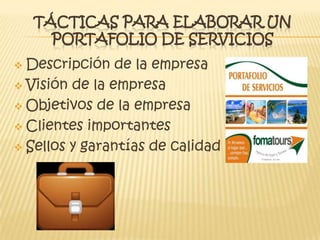 TÁCTICAS PARA ELABORAR UN
PORTAFOLIO DE SERVICIOS
 Descripción de la empresa
 Visión de la empresa
 Objetivos de la empresa
 Clientes importantes
 Sellos y garantías de calidad
 