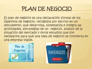 PLAN DE NEGOCIO
El plan de negocio es una declaración formal de los
objetivos de negocio, recogidos por escrito en un
documento, que desarrolla, sistematiza e integra las
actividades, estrategias de un negocio, análisis de la
situación del mercado y otros estudios que son
necesarios para que una idea de negocio se convierta en
una empresa viable,
 