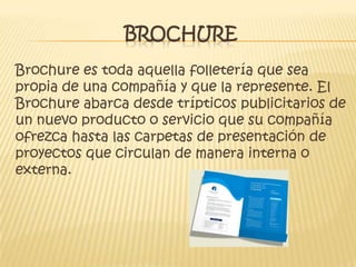 BROCHURE
Brochure es toda aquella folletería que sea
propia de una compañía y que la represente. El
Brochure abarca desde trípticos publicitarios de
un nuevo producto o servicio que su compañía
ofrezca hasta las carpetas de presentación de
proyectos que circulan de manera interna o
externa.
 
