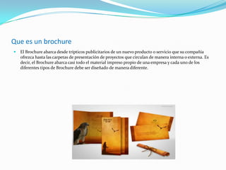 Que es un brochure
 El Brochure abarca desde trípticos publicitarios de un nuevo producto o servicio que su compañía
ofrezca hasta las carpetas de presentación de proyectos que circulan de manera interna o externa. Es
decir, el Brochure abarca casi todo el material impreso propio de una empresa y cada uno de los
diferentes tipos de Brochure debe ser diseñado de manera diferente.
 