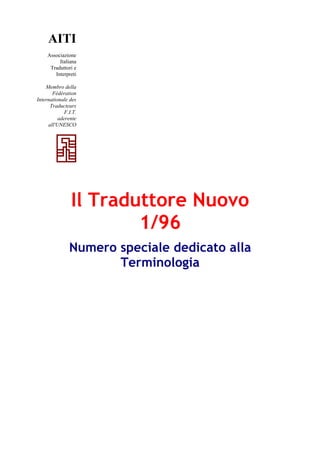 AITI
Associazione
Italiana
Traduttori e
Interpreti
Membro della
Fédération
Internationale des
Traducteurs
F.I.T.
aderente
all'UNESCO
Il Traduttore Nuovo
1/96
Numero speciale dedicato alla
Terminologia
 