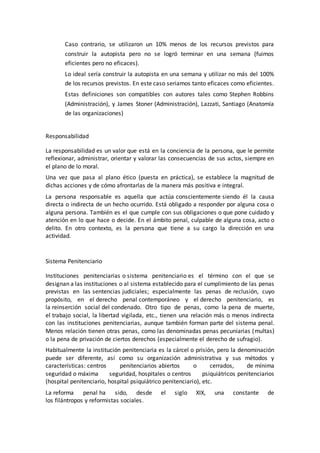 Caso contrario, se utilizaron un 10% menos de los recursos previstos para
construir la autopista pero no se logró terminar en una semana (fuimos
eficientes pero no eficaces).
Lo ideal sería construir la autopista en una semana y utilizar no más del 100%
de los recursos previstos. En este caso seriamos tanto eficaces como eficientes.
Estas definiciones son compatibles con autores tales como Stephen Robbins
(Administración), y James Stoner (Administración), Lazzati, Santiago (Anatomía
de las organizaciones)
Responsabilidad
La responsabilidad es un valor que está en la conciencia de la persona, que le permite
reflexionar, administrar, orientar y valorar las consecuencias de sus actos, siempre en
el plano de lo moral.
Una vez que pasa al plano ético (puesta en práctica), se establece la magnitud de
dichas acciones y de cómo afrontarlas de la manera más positiva e integral.
La persona responsable es aquella que actúa conscientemente siendo él la causa
directa o indirecta de un hecho ocurrido. Está obligado a responder por alguna cosa o
alguna persona. También es el que cumple con sus obligaciones o que pone cuidado y
atención en lo que hace o decide. En el ámbito penal, culpable de alguna cosa, acto o
delito. En otro contexto, es la persona que tiene a su cargo la dirección en una
actividad.
Sistema Penitenciario
Instituciones penitenciarias o sistema penitenciario es el término con el que se
designan a las instituciones o al sistema establecido para el cumplimiento de las penas
previstas en las sentencias judiciales; especialmente las penas de reclusión, cuyo
propósito, en el derecho penal contemporáneo y el derecho penitenciario, es
la reinserción social del condenado. Otro tipo de penas, como la pena de muerte,
el trabajo social, la libertad vigilada, etc., tienen una relación más o menos indirecta
con las instituciones penitenciarias, aunque también forman parte del sistema penal.
Menos relación tienen otras penas, como las denominadas penas pecuniarias (multas)
o la pena de privación de ciertos derechos (especialmente el derecho de sufragio).
Habitualmente la institución penitenciaria es la cárcel o prisión, pero la denominación
puede ser diferente, así como su organización administrativa y sus métodos y
características: centros penitenciarios abiertos o cerrados, de mínima
seguridad o máxima seguridad, hospitales o centros psiquiátricos penitenciarios
(hospital penitenciario, hospital psiquiátrico penitenciario), etc.
La reforma penal ha sido, desde el siglo XIX, una constante de
los filántropos y reformistas sociales.
 