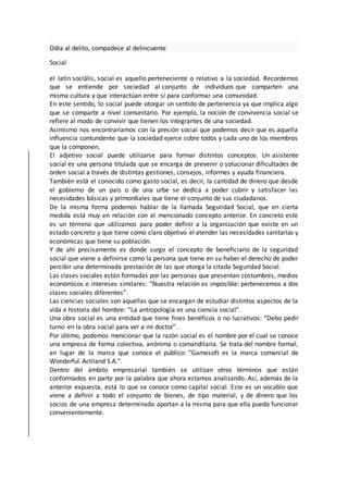 Odia al delito, compadece al delincuente
Social
el latín sociālis, social es aquello perteneciente o relativo a la sociedad. Recordemos
que se entiende por sociedad al conjunto de individuos que comparten una
misma cultura y que interactúan entre sí para conformar una comunidad.
En este sentido, lo social puede otorgar un sentido de pertenencia ya que implica algo
que se comparte a nivel comunitario. Por ejemplo, la noción de convivencia social se
refiere al modo de convivir que tienen los integrantes de una sociedad.
Asimismo nos encontraríamos con la presión social que podemos decir que es aquella
influencia contundente que la sociedad ejerce sobre todos y cada uno de los miembros
que la componen.
El adjetivo social puede utilizarse para formar distintos conceptos. Un asistente
social es una persona titulada que se encarga de prevenir o solucionar dificultades de
orden social a través de distintas gestiones, consejos, informes y ayuda financiera.
También está el conocido como gasto social, es decir, la cantidad de dinero que desde
el gobierno de un país o de una urbe se dedica a poder cubrir y satisfacer las
necesidades básicas y primordiales que tiene el conjunto de sus ciudadanos.
De la misma forma podemos hablar de la llamada Seguridad Social, que en cierta
medida está muy en relación con el mencionado concepto anterior. En concreto este
es un término que utilizamos para poder definir a la organización que existe en un
estado concreto y que tiene como claro objetivo el atender las necesidades sanitarias y
económicas que tiene su población.
Y de ahí precisamente es donde surge el concepto de beneficiario de la seguridad
social que viene a definirse como la persona que tiene en su haber el derecho de poder
percibir una determinada prestación de las que otorga la citada Seguridad Social.
Las clases sociales están formadas por las personas que presentan costumbres, medios
económicos e intereses similares: “Nuestra relación es imposible: pertenecemos a dos
clases sociales diferentes”.
Las ciencias sociales son aquellas que se encargan de estudiar distintos aspectos de la
vida e historia del hombre: “La antropología es una ciencia social”.
Una obra social es una entidad que tiene fines benéficos o no lucrativos: “Debo pedir
turno en la obra social para ver a mi doctor”.
Por último, podemos mencionar que la razón social es el nombre por el cual se conoce
una empresa de forma colectiva, anónima o comanditaria. Se trata del nombre formal,
en lugar de la marca que conoce el público: “Gamesoft es la marca comercial de
Wonderful Actiland S.A.”.
Dentro del ámbito empresarial también se utilizan otros términos que están
conformados en parte por la palabra que ahora estamos analizando. Así, además de la
anterior expuesta, está lo que se conoce como capital social. Este es un vocablo que
viene a definir a todo el conjunto de bienes, de tipo material, y de dinero que los
socios de una empresa determinada aportan a la misma para que ella pueda funcionar
convenientemente.
 