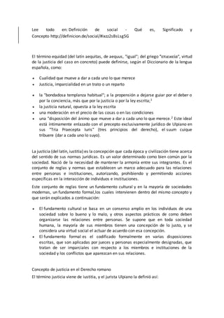 Lee todo en: Definición de social - Qué es, Significado y
Concepto http://definicion.de/social/#ixzz2sBsLsg5G
El término equidad (del latín aequitas, de aequus, "igual"; del griego "͗επιεικεία", virtud
de la justicia del caso en concreto) puede definirse, según el Diccionario de la lengua
española, como:
 Cualidad que mueve a dar a cada uno lo que merece
 Justicia, imparcialidad en un trato o un reparto
 la "bondadosa templanza habitual"; a la propensión a dejarse guiar por el deber o
por la conciencia, más que por la justicia o por la ley escrita;1
 la justicia natural, opuesta a la ley escrita
 una moderación en el precio de las cosas o en las condiciones
 una "disposición del ánimo que mueve a dar a cada uno lo que merece.2 Este ideal
está íntimamente enlazado con el precepto exclusivamente jurídico de Ulpiano en
sus "Tria Praecepta Iuris" (tres principios del derecho), el suum cuique
tribuere (dar a cada uno lo suyo).
La justicia (del latín, iustitia) es la concepción que cada época y civilización tiene acerca
del sentido de sus normas jurídicas. Es un valor determinado como bien común por la
sociedad. Nació de la necesidad de mantener la armonía entre sus integrantes. Es el
conjunto de reglas y normas que establecen un marco adecuado para las relaciones
entre personas e instituciones, autorizando, prohibiendo y permitiendo acciones
específicas en la interacción de individuos e instituciones.
Este conjunto de reglas tiene un fundamento cultural y en la mayoría de sociedades
modernas, un fundamento formal,los cuales intervienen dentro del mismo concepto y
que serán explicados a continuación:
 El fundamento cultural se basa en un consenso amplio en los individuos de una
sociedad sobre lo bueno y lo malo, y otros aspectos prácticos de como deben
organizarse las relaciones entre personas. Se supone que en toda sociedad
humana, la mayoría de sus miembros tienen una concepción de lo justo, y se
considera una virtud social el actuar de acuerdo con esa concepción.
 El fundamento formal es el codificado formalmente en varias disposiciones
escritas, que son aplicadas por jueces y personas especialmente designadas, que
tratan de ser imparciales con respecto a los miembros e instituciones de la
sociedad y los conflictos que aparezcan en sus relaciones.
Concepto de justicia en el Derecho romano
El término justicia viene de iustitia, y el jurista Ulpiano la definió así:
 