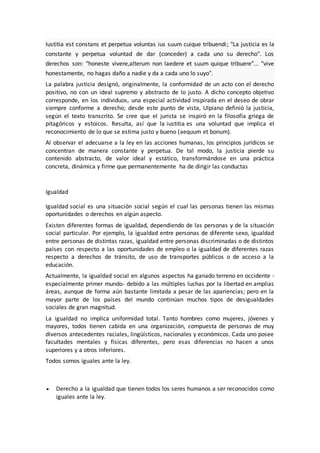 Iustitia est constans et perpetua voluntas ius suum cuique tribuendi; "La justicia es la
constante y perpetua voluntad de dar (conceder) a cada uno su derecho". Los
derechos son: "honeste vivere,alterum non laedere et suum quique tribuere"... "vive
honestamente, no hagas daño a nadie y da a cada uno lo suyo".
La palabra justicia designó, originalmente, la conformidad de un acto con el derecho
positivo, no con un ideal supremo y abstracto de lo justo. A dicho concepto objetivo
corresponde, en los individuos, una especial actividad inspirada en el deseo de obrar
siempre conforme a derecho; desde este punto de vista, Ulpiano definió la justicia,
según el texto transcrito. Se cree que el jurista se inspiró en la filosofía griega de
pitagóricos y estoicos. Resulta, así que la iustitia es una voluntad que implica el
reconocimiento de lo que se estima justo y bueno (aequum et bonum).
Al observar el adecuarse a la ley en las acciones humanas, los principios jurídicos se
concentran de manera constante y perpetua. De tal modo, la justicia pierde su
contenido abstracto, de valor ideal y estático, transformándose en una práctica
concreta, dinámica y firme que permanentemente ha de dirigir las conductas
Igualdad
Igualdad social es una situación social según el cual las personas tienen las mismas
oportunidades o derechos en algún aspecto.
Existen diferentes formas de igualdad, dependiendo de las personas y de la situación
social particular. Por ejemplo, la igualdad entre personas de diferente sexo, igualdad
entre personas de distintas razas, igualdad entre personas discriminadas o de distintos
países con respecto a las oportunidades de empleo o la igualdad de diferentes razas
respecto a derechos de tránsito, de uso de transportes públicos o de acceso a la
educación.
Actualmente, la igualdad social en algunos aspectos ha ganado terreno en occidente -
especialmente primer mundo- debido a las múltiples luchas por la libertad en amplias
áreas, aunque de forma aún bastante limitada a pesar de las apariencias; pero en la
mayor parte de los países del mundo continúan muchos tipos de desigualdades
sociales de gran magnitud.
La igualdad no implica uniformidad total. Tanto hombres como mujeres, jóvenes y
mayores, todos tienen cabida en una organización, compuesta de personas de muy
diversos antecedentes raciales, lingüísticos, nacionales y económicos. Cada uno posee
facultades mentales y físicas diferentes, pero esas diferencias no hacen a unos
superiores y a otros inferiores.
Todos somos iguales ante la ley.
 Derecho a la igualdad que tienen todos los seres humanos a ser reconocidos como
iguales ante la ley.
 