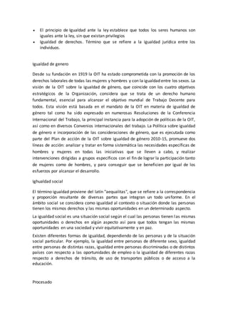  El principio de Igualdad ante la ley establece que todos los seres humanos son
iguales ante la ley, sin que existan privilegios
 Igualdad de derechos. Término que se refiere a la igualdad jurídica entre los
individuos.
Igualdad de genero
Desde su fundación en 1919 la OIT ha estado comprometida con la promoción de los
derechos laborales de todas las mujeres y hombres y con la igualdad entre los sexos. La
visión de la OIT sobre la igualdad de género, que coincide con los cuatro objetivos
estratégicos de la Organización, considera que se trata de un derecho humano
fundamental, esencial para alcanzar el objetivo mundial de Trabajo Decente para
todos. Esta visión está basada en el mandato de la OIT en materia de igualdad de
género tal como ha sido expresado en numerosas Resoluciones de la Conferencia
Internacional del Trabajo, la principal instancia para la adopción de políticas de la OIT,
así como en diversos Convenios internacionales del trabajo. La Política sobre igualdad
de género e incorporación de las consideraciones de género, que es ejecutada como
parte del Plan de acción de la OIT sobre igualdad de género 2010-15, promueve dos
líneas de acción: analizar y tratar en forma sistemática las necesidades específicas de
hombres y mujeres en todas las iniciativas que se lleven a cabo, y realizar
intervenciones dirigidas a grupos específicos con el fin de lograr la participación tanto
de mujeres como de hombres, y para conseguir que se beneficien por igual de los
esfuerzos por alcanzar el desarrollo.
Ighualdad social
El término igualdad proviene del latín "aequalitas", que se refiere a la correspondencia
y proporción resultante de diversas partes que integran un todo uniforme. En el
ámbito social se considera como igualdad al contexto o situación donde las personas
tienen los mismos derechos y las mismas oportunidades en un determinado aspecto.
La igualdad social es una situación social según el cual las personas tienen las mismas
oportunidades o derechos en algún aspecto así para que todos tengan las mismas
oportunidades en una sociedad y vivir equitativamente y en paz.
Existen diferentes formas de igualdad, dependiendo de las personas y de la situación
social particular. Por ejemplo, la igualdad entre personas de diferente sexo, igualdad
entre personas de distintas razas, igualdad entre personas discriminadas o de distintos
países con respecto a las oportunidades de empleo o la igualdad de diferentes razas
respecto a derechos de tránsito, de uso de transportes públicos o de acceso a la
educación.
Procesado
 