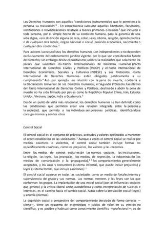 Los Derechos Humanos son aquellas "condiciones instrumentales que le permiten a la
persona su realización"1 . En consecuencia subsume aquellas libertades, facultades,
instituciones o reivindicaciones relativas a bienes primarios o básicos2 que incluyen a
toda persona, por el simple hecho de su condición humana, para la garantía de una
vida digna, «sin distinción alguna de raza, color, sexo, idioma, religión, opinión política
o de cualquier otra índole, origen nacional o social, posición económica, nacimiento o
cualquier otra condición».3
Para autores iusnaturalistas los derechos humanos son independientes o no dependen
exclusivamente del ordenamiento jurídico vigente, por lo que son considerados fuente
del Derecho; sin embargo desde el positivismo jurídico la realidad es que solamente los
países que suscriben los Pactos Internacionales de Derechos Humanos (Pacto
Internacional de Derechos Civiles y Políticos (PIDCP) y el Pacto Internacional de
Derechos Económicos, Sociales y Culturales (PIDESC) y sus Protocolos -Carta
Internacional de Derechos Humanos- están obligados jurídicamente a su
cumplimiento.4 Así, por ejemplo, en relación con la pena de muerte, contraria a
la Declaración Universal de los Derechos Humanos, el Segundo Protocolo Facultativo
del Pacto Internacional de Derechos Civiles y Políticos, destinado a abolir la pena de
muerte no ha sido firmado por países como la República Popular China, Irán, Estados
Unidos, Vietnam, Japón, India o Guatemala.5
Desde un punto de vista más relacional, los derechos humanos se han definido como
las condiciones que permiten crear una relación integrada entre la persona y
la sociedad, que permita a los individuos ser personas jurídicas, identificándose
consigo mismos y con los otros
Control Social
El control social es el conjunto de prácticas, actitudes y valores destinados a mantener
el orden establecido en las sociedades.1 Aunque a veces el control social se realiza por
medios coactivos o violentos, el control social también incluye formas no
específicamente coactivas, como los prejuicios, los valores y las creencias.
Entre los medios de control social están las normas sociales, las instituciones,
la religión, las leyes, las jerarquías, los medios de represión, la indoctrinación (los
medios de comunicación y la propaganda),2 3 los comportamientos generalmente
aceptados, y los usos y costumbres (sistema informal, que puede incluir prejuicios) y
leyes (sistema formal, que incluye sanciones).1
El control social aparece en todas las sociedades como un medio de fortalecimiento y
supervivencia del grupo y sus normas. Las normas menores y las leyes son las que
conforman los grupos. La implantación de una moral social (por las influencias sociales
que genera) y la crítica liberal como autodefensa y como interpretación de sucesos e
intereses, es el camino hacia el cambio social. Actúa sobre la desviación social (leyes)
y anomia (normas).
La cognición social o perspectiva del comportamiento desviado de forma correcta —
cierta—, tiene un esquema de estereotipos y juicios de valor en su versión no
científica, y es posible y habitual como conocimiento científico —profesional—; es de
 