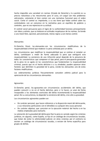 hecho imposible una sociedad sin normas (Estado de Derecho) y la cuestión es su
precisa naturaleza y los mecanismos para el caso, sin cargar con más problemas
adicionales, solamente el bien común con una normativa funcional para el orden
social. Como el control es importante, a su vez tiene que haber control sobre los
controladores con un consenso en la normativa para un equilibro de poderes y
controles, que no sea represivo en su actitud.
El control social persuasivo para el logro de la conformidad funciona principalmente
con ideas y valores, que se traducen en actitudes respetuosas de las normas. Se tiende
a una moral libre, opcional, personalizada, menos reglas y con menos control.
Atenuantes
En Derecho Penal, las atenuantes son las circunstancias modificativas de la
responsabilidad criminal que moderan la pena señalada para un delito.
Las circunstancias que modifican la responsabilidad que se contrae al cometer un
delito, contribuyen a medir de forma adecuada la pena que extinguirá esta
responsabilidad. La existencia de una infracción penal depende de la presencia de
todas las características que componen el tipo penal, pero el presupuesto generador
de la pena no se agota en las características que fundamentan la responsabilidad
criminal, puesto que en el hecho delictivo o a su alrededor, pueden aparecer otros
factores que delimiten la gravedad de la pena, siendo los atenuantes uno de estos
factores modificativos.
Los ordenamientos jurídicos frecuentemente conceden arbitrio judicial para la
apreciación de las circunstancias atenuantes.
Agravantes
En Derecho penal, los agravantes son circunstancias accidentales del delito, que
pueden concurrir o no en el hecho delictivo, pero si lo hacen, se unen de forma
inseparable a los elementos esenciales del delito incrementando la responsabilidad
penal. De su concurrencia, no depende la existencia del delito, sino sólo su gravedad.
Las circunstancias agravantes pueden ser:
 De carácter personal, que hacen referencia a la disposición moral del delincuente,
a sus relaciones particulares con el ofendido o a cualquier otra causa personal.
 De carácter objetivo, que consisten en la ejecución material del hecho o en los
medios empleados para realizarlo.
La valoración de la gravedad del delito para fijar la pena es variada según los sistemas
jurídicos; en algunos, como España, se fija en un catálogo de circunstancias tasadas,
que tratan de evitar la arbitrariedad judicial; en otros sistemas por el contrario no
existen un catálogo de circunstancias tasadas, o existen de forma específica para
grupos de delitos.
 