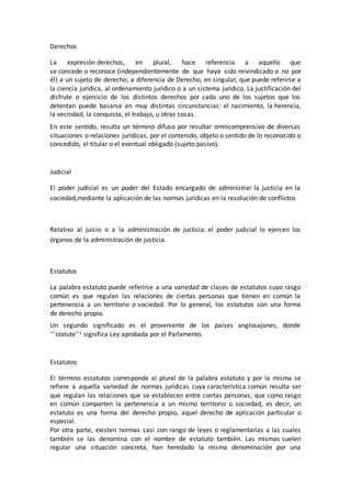 Derechos
La expresión derechos, en plural, hace referencia a aquello que
se concede o reconoce (independientemente de que haya sido reivindicado o no por
él) a un sujeto de derecho; a diferencia de Derecho, en singular, que puede referirse a
la ciencia jurídica, al ordenamiento jurídico o a un sistema jurídico. La justificación del
disfrute o ejercicio de los distintos derechos por cada uno de los sujetos que los
detentan puede basarse en muy distintas circunstancias: el nacimiento, la herencia,
la vecindad, la conquista, el trabajo, u otras cosas.
En este sentido, resulta un término difuso por resultar omnicomprensivo de diversas
situaciones o relaciones jurídicas, por el contenido, objeto o sentido de lo reconocido o
concedido, el titular o el eventual obligado (sujeto pasivo).
Judicial
El poder judicial es un poder del Estado encargado de administrar la justicia en la
sociedad,mediante la aplicación de las normas jurídicas en la resolución de conflictos
Relativo al juicio o a la administración de justicia: el poder judicial lo ejercen los
órganos de la administración de justicia.
Estatutos
La palabra estatuto puede referirse a una variedad de clases de estatutos cuyo rasgo
común es que regulan las relaciones de ciertas personas que tienen en común la
pertenencia a un territorio o sociedad. Por lo general, los estatutos son una forma
de derecho propio.
Un segundo significado es el proveniente de los países anglosajones, donde
'''statute''1 significa Ley aprobada por el Parlamento.
Estatutos
El término estatutos corresponde al plural de la palabra estatuto y por la misma se
refiere a aquella variedad de normas jurídicas cuya característica común resulta ser
que regulan las relaciones que se establecen entre ciertas personas, que como rasgo
en común comparten la pertenencia a un mismo territorio o sociedad, es decir, un
estatuto es una forma del derecho propio, aquel derecho de aplicación particular o
especial.
Por otra parte, existen normas casi con rango de leyes o reglamentarias a las cuales
también se las denomina con el nombre de estatuto también. Las mismas suelen
regular una situación concreta, han heredado la misma denominación por una
 