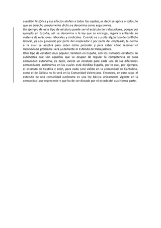 cuestión histórica y sus efectos atañen a todos los sujetos, es decir se aplica a todos, lo
que en derecho propiamente dicho se denomina como erga omnes.
Un ejemplo de este tipo de estatuto puede ser el estatuto de trabajadores, porque por
ejemplo en España, así se denomina a la ley que se encarga, regula y entiende en
materia de relaciones laborales y sindicales. Cuando se suscita algún tipo de conflicto
laboral, ya sea generado por parte del empleador o por parte del empleado, la norma
a la cual se acudirá para saber cómo proceder y para saber cómo resolver el
mencionado problema será justamente el Estatuto de trabajadores.
Otro tipo de estatuto muy popular, también en España, son los llamados estatutos de
autonomía que son aquellos que se ocupan de regular la competencia de cada
comunidad autónoma, es decir, existe un estatuto para cada una de las diferentes
comunidades autónomas en las cuales está dividida España, por lo cual, por ejemplo,
el estatuto de Castilla y León, para nada será válido en la comunidad de Cantabria,
como el de Galicia no lo será en la Comunidad Valenciana. Entonces, en este caso, el
estatuto de una comunidad autónoma es una ley básica únicamente vigente en la
comunidad que represente y que ha de ser dictado por el estado del cual forma parte.
 