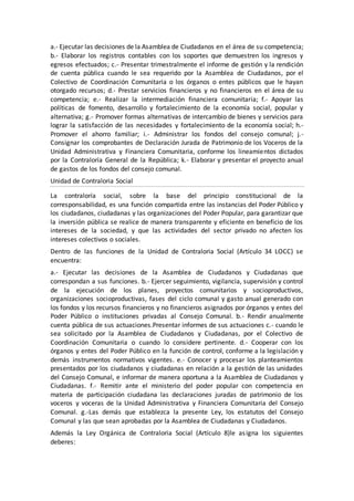 a.- Ejecutar las decisiones de la Asamblea de Ciudadanos en el área de su competencia;
b.- Elaborar los registros contables con los soportes que demuestren los ingresos y
egresos efectuados; c.- Presentar trimestralmente el informe de gestión y la rendición
de cuenta pública cuando le sea requerido por la Asamblea de Ciudadanos, por el
Colectivo de Coordinación Comunitaria o los órganos o entes públicos que le hayan
otorgado recursos; d.- Prestar servicios financieros y no financieros en el área de su
competencia; e.- Realizar la intermediación financiera comunitaria; f.- Apoyar las
políticas de fomento, desarrollo y fortalecimiento de la economía social, popular y
alternativa; g.- Promover formas alternativas de intercambio de bienes y servicios para
lograr la satisfacción de las necesidades y fortalecimiento de la economía social; h.-
Promover el ahorro familiar; i.- Administrar los fondos del consejo comunal; j.-
Consignar los comprobantes de Declaración Jurada de Patrimonio de los Voceros de la
Unidad Administrativa y Financiera Comunitaria, conforme los lineamientos dictados
por la Contraloría General de la República; k.- Elaborar y presentar el proyecto anual
de gastos de los fondos del consejo comunal.
Unidad de Contraloria Social
La contraloría social, sobre la base del principio constitucional de la
corresponsabilidad, es una función compartida entre las instancias del Poder Público y
los ciudadanos, ciudadanas y las organizaciones del Poder Popular, para garantizar que
la inversión pública se realice de manera transparente y eficiente en beneficio de los
intereses de la sociedad, y que las actividades del sector privado no afecten los
intereses colectivos o sociales.
Dentro de las funciones de la Unidad de Contraloria Social (Artículo 34 LOCC) se
encuentra:
a.- Ejecutar las decisiones de la Asamblea de Ciudadanos y Ciudadanas que
correspondan a sus funciones. b.- Ejercer seguimiento, vigilancia, supervisión y control
de la ejecución de los planes, proyectos comunitarios y socioproductivos,
organizaciones socioproductivas, fases del ciclo comunal y gasto anual generado con
los fondos y los recursos financieros y no financieros asignados por órganos y entes del
Poder Público o instituciones privadas al Consejo Comunal. b.- Rendir anualmente
cuenta pública de sus actuaciones.Presentar informes de sus actuaciones c.- cuando le
sea solicitado por la Asamblea de Ciudadanos y Ciudadanas, por el Colectivo de
Coordinación Comunitaria o cuando lo considere pertinente. d.- Cooperar con los
órganos y entes del Poder Público en la función de control, conforme a la legislación y
demás instrumentos normativos vigentes. e.- Conocer y procesar los planteamientos
presentados por los ciudadanos y ciudadanas en relación a la gestión de las unidades
del Consejo Comunal, e informar de manera oportuna a la Asamblea de Ciudadanos y
Ciudadanas. f.- Remitir ante el ministerio del poder popular con competencia en
materia de participación ciudadana las declaraciones juradas de patrimonio de los
voceros y voceras de la Unidad Administrativa y Financiera Comunitaria del Consejo
Comunal. g.-Las demás que establezca la presente Ley, los estatutos del Consejo
Comunal y las que sean aprobadas por la Asamblea de Ciudadanas y Ciudadanos.
Además la Ley Orgánica de Contraloria Social (Artículo 8)le asigna los siguientes
deberes:
 