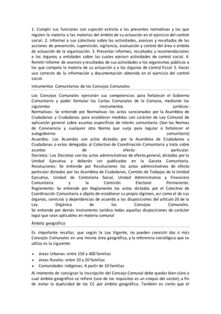 1. Cumplir sus funciones con sujeción estricta a las presentes normativas y las que
regulen la materia o las materias del ámbito de su actuación en el ejercicio del control
social. 2. Informar a sus colectivos sobre las actividades, avances y resultados de las
acciones de prevención, supervisión, vigilancia, evaluación y control del área o ámbito
de actuación de la organización. 3. Presentar informes, resultados y recomendaciones
a los órganos y entidades sobre las cuales ejerzan actividades de control social. 4.
Remitir informe de avances y resultados de sus actividades a los organismos públicos a
los que competa la materia de su actuación y a los órganos de control fiscal. 5. Hacer
uso correcto de la información y documentación obtenida en el ejercicio del control
social.
Intrumentos Comunitarios de los Consejos Comunales
Los Consejos Comunales ejercerán sus competencias para fortalecer el Gobierno
Comunitario y poder formular las Cartas Comunales de la Comuna, mediante los
siguientes instrumentos jurídicos:
Normativas: Se entiende por Normativas los actos sancionados por la Asamblea de
Ciudadanos y Ciudadanas para establecer medidas con carácter de Ley Comunal de
aplicación general sobre asuntos específicos de interés comunitario. (Son las Normas
de Convivencia y cualquier otra Norma que surja para regular o fortalecer el
autogobierno comunitario)
Acuerdos: Los Acuerdos son actos dictados por la Asamblea de Ciudadanos y
Ciudadanas o estos delegados al Colectivo de Coordinación Comunitaria y trata sobre
asuntos de efecto particular.
Decretos: Los Decretos son los actos administrativos de efecto general, dictados por la
Unidad Ejecutiva y deberán ser publicados en la Gaceta Comunitaria.
Resoluciones: Se entiende por Resoluciones los actos administrativos de efecto
particular dictados por las Asamblea de Ciudadanos, Comités de Trabajos de la Unidad
Ejecutiva, Unidad de Contraloría Social, Unidad Administrativa y Financiera
Comunitaria y la Comisión Electoral Permanente.
Reglamento: Se entiende por Reglamento los actos dictados por el Colectivo de
Coordinación Comunitaria a objeto de establecer su propio régimen, así como el de sus
órganos, servicios y dependencias de acuerdo a las disposiciones del artículo 26 de la
Ley Orgánica de los Consejos Comunales.
Se entiende por demás Instrumento Jurídico todas aquellas disposiciones de carácter
legal que sean aplicables en materia comunal
Ámbito geográfico
Es importante resaltar, que según la Ley Vigente, no pueden coexistir dos o más
Consejos Comunales en una misma área geográfica, y la referencia sociológica que se
utiliza es la siguiente:
 áreas Urbanas: entre 150 a 400 familias
 áreas Rurales: entre 10 y 20 familias
 Comunidades indígenas: A partir de 10 familias
Al momento de consignar la inscripción del Consejo Comunal debe quedar bien claro a
cual ámbito geográfico se refiere (uno de los requisitos es un croquis del sector), a fin
de evitar la duplicidad de los CC por ámbito geográfico. También es cierto que el
 