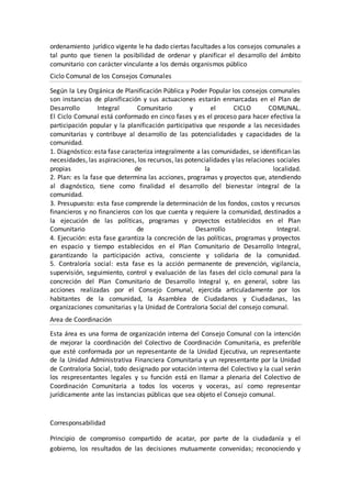 ordenamiento jurídico vigente le ha dado ciertas facultades a los consejos comunales a
tal punto que tienen la posibilidad de ordenar y planificar el desarrollo del ámbito
comunitario con carácter vinculante a los demás organismos público
Ciclo Comunal de los Consejos Comunales
Según la Ley Orgánica de Planificación Pública y Poder Popular los consejos comunales
son instancias de planificación y sus actuaciones estarán enmarcadas en el Plan de
Desarrollo Integral Comunitario y el CICLO COMUNAL.
El Ciclo Comunal está conformado en cinco fases y es el proceso para hacer efectiva la
participación popular y la planificación participativa que responde a las necesidades
comunitarias y contribuye al desarrollo de las potencialidades y capacidades de la
comunidad.
1. Diagnóstico: esta fase caracteriza integralmente a las comunidades, se identifican las
necesidades, las aspiraciones, los recursos, las potencialidades y las relaciones sociales
propias de la localidad.
2. Plan: es la fase que determina las acciones, programas y proyectos que, atendiendo
al diagnóstico, tiene como finalidad el desarrollo del bienestar integral de la
comunidad.
3. Presupuesto: esta fase comprende la determinación de los fondos, costos y recursos
financieros y no financieros con los que cuenta y requiere la comunidad, destinados a
la ejecución de las políticas, programas y proyectos establecidos en el Plan
Comunitario de Desarrollo Integral.
4. Ejecución: esta fase garantiza la concreción de las políticas, programas y proyectos
en espacio y tiempo establecidos en el Plan Comunitario de Desarrollo Integral,
garantizando la participación activa, consciente y solidaria de la comunidad.
5. Contraloría social: esta fase es la acción permanente de prevención, vigilancia,
supervisión, seguimiento, control y evaluación de las fases del ciclo comunal para la
concreción del Plan Comunitario de Desarrollo Integral y, en general, sobre las
acciones realizadas por el Consejo Comunal, ejercida articuladamente por los
habitantes de la comunidad, la Asamblea de Ciudadanos y Ciudadanas, las
organizaciones comunitarias y la Unidad de Contraloria Social del consejo comunal.
Area de Coordinación
Esta área es una forma de organización interna del Consejo Comunal con la intención
de mejorar la coordinación del Colectivo de Coordinación Comunitaria, es preferible
que esté conformada por un representante de la Unidad Ejecutiva, un representante
de la Unidad Administrativa Financiera Comunitaria y un representante por la Unidad
de Contraloria Social, todo designado por votación interna del Colectivo y la cual serán
los respresentantes legales y su función está en llamar a plenaria del Colectivo de
Coordinación Comunitaria a todos los voceros y voceras, así como representar
jurídicamente ante las instancias públicas que sea objeto el Consejo comunal.
Corresponsabilidad
Principio de compromiso compartido de acatar, por parte de la ciudadanía y el
gobierno, los resultados de las decisiones mutuamente convenidas; reconociendo y
 