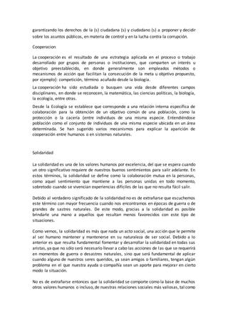garantizando los derechos de la (s) ciudadana (s) y ciudadano (s) a proponer y decidir
sobre los asuntos públicos, en materia de control y en la lucha contra la corrupción.
Cooperacion
La cooperación es el resultado de una estrategia aplicada en el proceso o trabajo
desarrollado por grupos de personas o instituciones, que comparten un interés u
objetivo preestablecido, en donde generalmente son empleados métodos o
mecanismos de acción que facilitan la consecución de la meta u objetivo propuesto,
por ejemplo]: competición, término acuñado desde la biología.
La cooperación ha sido estudiada o busquen una vida desde diferentes campos
disciplinares, en donde se reconocen, la matemática, las ciencias políticas, la biología,
la ecología, entre otras.
Desde la Ecología se establece que corresponde a una relación interna específica de
colaboración para la obtención de un objetivo común de una población, como la
protección o la cacería (entre individuos de una misma especie. Entendiéndose
población como el conjunto de individuos de una misma especie ubicada en un área
determinada. Se han sugerido varios mecanismos para explicar la aparición de
cooperación entre humanos o en sistemas naturales.
Solidaridad
La solidaridad es una de los valores humanos por excelencia, del que se espera cuando
un otro significativo requiere de nuestros buenos sentimientos para salir adelante. En
estos términos, la solidaridad se define como la colaboración mutua en la personas,
como aquel sentimiento que mantiene a las personas unidas en todo momento,
sobretodo cuando se vivencian experiencias difíciles de las que no resulta fácil salir.
Debido al verdadero significado de la solidaridad no es de extrañarse que escuchemos
este término con mayor frecuencia cuando nos encontramos en épocas de guerra o de
grandes de sastres naturales. De este modo, gracias a la solidaridad es posible
brindarle una mano a aquellos que resultan menos favorecidos con este tipo de
situaciones.
Como vemos, la solidaridad es más que nada un acto social, una acción que le permite
al ser humano mantener y mantenerse en su naturaleza de ser social. Debido a lo
anterior es que resulta fundamental fomentar y desarrollar la solidaridad en todas sus
aristas, ya que no sólo será necesario llevar a cabo las acciones de las que se requerirá
en momentos de guerra o desastres naturales, sino que será fundamental de aplicar
cuando alguno de nuestros seres queridos, ya sean amigos o familiares, tengan algún
problema en el que nuestra ayuda o compañía sean un aporte para mejorar en cierto
modo la situación.
No es de extrañarse entonces que la solidaridad se comporte como la base de muchos
otros valores humanos o incluso, de nuestras relaciones sociales más valiosas, tal como
 