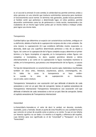 es el caso de la amistad. En este sentido, la solidaridad nos permite sentirnos unidos a
otras personas en una relación que involucra sentimientos necesarios para mantener
el funcionamiento social normal. En términos más generales, puede incluso permitirle
al hombre sentir que pertenece a determinado lugar, en otras palabras, permite
desarrollar sentimientos como los de pertenencia a cierta nación, manteniendo a los
ciudadanos de un mismo lugar luchar juntos por un mismo motivo o trabajar unidos
para lograr una misma meta.
Transparencia
Cualidad óptica que détermina un espacio con características oscilantes, ambiguas en
su definición, debido al hecho de la superposición recíproca de dos o más unidades. De
esta manera la superposición (V.) que establecía definidos niveles espaciales es
destruida, dado que una superficie determinada pertenece a más de un objeto o
figura. Así como en la superposición de la figura completa ocupa y determina el primer
término y la figura incompleta el segundo, en la transparencia ambas figuras son
completas e incompletas, es decir, pueden percibirse delante y detrás
alternativamente y así como en la superposición la figura incompleta mantiene la
solidez, en la transparencia, que provoca una interpenetración de las figuras, se socava
la solidez.
Tal tipo de interpenetración es característica de nuestro siglo, habiéndose manifestado
también en otras artes, literatura, arquitectura, poesía, cinematografía, etc.
En todos los casos la transparencia se hace eviden-
te cuando la zona de superposición es bivalente,
sea en color, valor o textura
Transparencia Venezuela es una asociación civil que defiende el derecho de cada
venezolano a vivir en un país libre de corrupción. Somos el capítulo venezolano de
Transparencia Internacional Transparencia Venezuela es una asociación civil que
defiende el derecho de cada venezolano a vivir en un país libre de corrupción. Somos
el capítulo venezolano de Transparencia Internacional
Honestidad
La honestidad u honradez es el valor de decir la verdad, ser decente, recatado,
razonable, justo u honrado. Desde un punto de vista filosófico es una cualidad humana
que consiste en actuar de acuerdo como se piensa y se siente. Ya que en ese idioma
ser honesto significa no ser dado a la mentira o al engaño, a diferencia del español,
cuyo término para ese significado es el de "sinceridad" o "franqueza", no el de
"honestidad".
 
