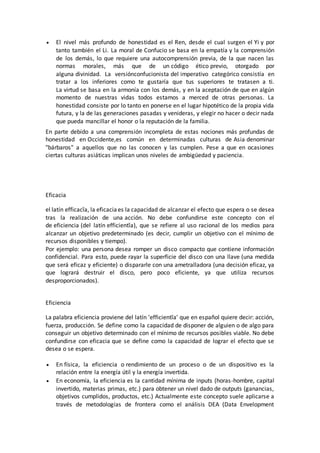  El nivel más profundo de honestidad es el Ren, desde el cual surgen el Yi y por
tanto también el Li. La moral de Confucio se basa en la empatía y la comprensión
de los demás, lo que requiere una autocomprensión previa, de la que nacen las
normas morales, más que de un código ético previo, otorgado por
alguna divinidad. La versiónconfucionista del imperativo categórico consistía en
tratar a los inferiores como te gustaría que tus superiores te tratasen a ti.
La virtud se basa en la armonía con los demás, y en la aceptación de que en algún
momento de nuestras vidas todos estamos a merced de otras personas. La
honestidad consiste por lo tanto en ponerse en el lugar hipotético de la propia vida
futura, y la de las generaciones pasadas y venideras, y elegir no hacer o decir nada
que pueda mancillar el honor o la reputación de la familia.
En parte debido a una comprensión incompleta de estas nociones más profundas de
honestidad en Occidente,es común en determinadas culturas de Asia denominar
"bárbaros" a aquellos que no las conocen y las cumplen. Pese a que en ocasiones
ciertas culturas asiáticas implican unos niveles de ambigüedad y paciencia.
Eficacia
el latín efficacĭa, la eficacia es la capacidad de alcanzar el efecto que espera o se desea
tras la realización de una acción. No debe confundirse este concepto con el
de eficiencia (del latín efficientĭa), que se refiere al uso racional de los medios para
alcanzar un objetivo predeterminado (es decir, cumplir un objetivo con el mínimo de
recursos disponibles y tiempo).
Por ejemplo: una persona desea romper un disco compacto que contiene información
confidencial. Para esto, puede rayar la superficie del disco con una llave (una medida
que será eficaz y eficiente) o dispararle con una ametralladora (una decisión eficaz, ya
que logrará destruir el disco, pero poco eficiente, ya que utiliza recursos
desproporcionados).
Eficiencia
La palabra eficiencia proviene del latín 'efficientĭa' que en español quiere decir: acción,
fuerza, producción. Se define como la capacidad de disponer de alguien o de algo para
conseguir un objetivo determinado con el mínimo de recursos posibles viable. No debe
confundirse con eficacia que se define como la capacidad de lograr el efecto que se
desea o se espera.
 En física, la eficiencia o rendimiento de un proceso o de un dispositivo es la
relación entre la energía útil y la energía invertida.
 En economía, la eficiencia es la cantidad mínima de inputs (horas-hombre, capital
invertido, materias primas, etc.) para obtener un nivel dado de outputs (ganancias,
objetivos cumplidos, productos, etc.) Actualmente este concepto suele aplicarse a
través de metodologías de frontera como el análisis DEA (Data Envelopment
 