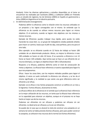 Analysis). Entre las diversas aplicaciones y estudios disponibles en el tema se
encuentran los realizados por Suisiluoto (2001), y Loikkanen (2002) en Finlandia
para un estudio de regiones; los de Gimenez (2003) en España en gastronomía y
Arieu (2004) en Argentina en la industria portuaria.
 En Administración (management):
Podemos definir la eficiencia como la relación entre los recursos utilizados en
un proyecto y los logros conseguidos con el mismo. Se entiende que la
eficiencia se da cuando se utilizan menos recursos para lograr un mismo
objetivo. O al contrario, cuando se logran más objetivos con los mismos o
menos recursos.
Ejemplo de Eficiencia: puedes trabajar muy rápido, pero quizás no estés
haciendo las cosas bien. ej. un grupo de trabajadores estaba podando árboles
para hacer un camino, hasta que el jefe les dijo, está perfecto, pero era para el
otro lado.
Otro ejemplo: se es eficiente cuando en 12 horas de trabajo se hacen 100
unidades de un determinado producto. Ahora, se mejora la eficiencia si esas
100 unidades se hacen en sólo 10 horas. O se aumenta a eficiencia si en 12
horas se hacen 120 unidades. Aquí vemos que se hace un uso eficiente de un
recurso (tiempo), y se logra un objetivo (hacer 100 o 120 productos)
Respecto a la eficacia, podemos definirla como el nivel de consecución de
metas y objetivos. La eficacia hace referencia a nuestra capacidad para lograr lo
que nos proponemos.
Eficaz : hacer las cosas bien, con los mejores métodos posibles para lograr el
objetivo. A veces se suele confundir la eficiencia con eficacia, y se les da el
mismo significado; y la realidad es que existe una gran diferencia entre ser
eficiente y ser eficaz.
Ejemplo: se es eficaz si nos hemos propuesto construir un edificio en un mes y
lo logramos. Fuimos eficaces, alcanzamos la meta.
La eficacia difiere de la eficiencia en el sentido que la eficiencia hace referencia
en la mejor utilización de los recursos, en tanto que la eficacia hace referencia
en la capacidad para alcanzar un objetivo, aunque en el proceso no se haya
hecho el mejor uso de los recursos.
Podemos ser eficientes sin ser eficaces y podemos ser eficaces sin ser
eficientes. Lo ideal sería ser eficaces y a la vez ser eficientes.
Se puede dar el caso que se alcanzó la meta de construir una autopista en un
semana tal como se había previsto (fuimos eficaces), pero para poder construir
la autopista, se utilizaron mas recursos de lo normal (no fuimos eficientes).
 
