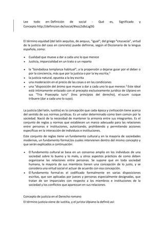 Lee todo en: Definición de social - Qué es, Significado y
Concepto http://definicion.de/social/#ixzz2sBsLsg5G
El término equidad (del latín aequitas, de aequus, "igual"; del griego "͗επιεικεία", virtud
de la justicia del caso en concreto) puede definirse, según el Diccionario de la lengua
española, como:
 Cualidad que mueve a dar a cada uno lo que merece
 Justicia, imparcialidad en un trato o un reparto
 la "bondadosa templanza habitual"; a la propensión a dejarse guiar por el deber o
por la conciencia, más que por la justicia o por la ley escrita;1
 la justicia natural, opuesta a la ley escrita
 una moderación en el precio de las cosas o en las condiciones
 una "disposición del ánimo que mueve a dar a cada uno lo que merece.2 Este ideal
está íntimamente enlazado con el precepto exclusivamente jurídico de Ulpiano en
sus "Tria Praecepta Iuris" (tres principios del derecho), el suum cuique
tribuere (dar a cada uno lo suyo).
La justicia (del latín, iustitia) es la concepción que cada época y civilización tiene acerca
del sentido de sus normas jurídicas. Es un valor determinado como bien común por la
sociedad. Nació de la necesidad de mantener la armonía entre sus integrantes. Es el
conjunto de reglas y normas que establecen un marco adecuado para las relaciones
entre personas e instituciones, autorizando, prohibiendo y permitiendo acciones
específicas en la interacción de individuos e instituciones.
Este conjunto de reglas tiene un fundamento cultural y en la mayoría de sociedades
modernas, un fundamento formal,los cuales intervienen dentro del mismo concepto y
que serán explicados a continuación:
 El fundamento cultural se basa en un consenso amplio en los individuos de una
sociedad sobre lo bueno y lo malo, y otros aspectos prácticos de como deben
organizarse las relaciones entre personas. Se supone que en toda sociedad
humana, la mayoría de sus miembros tienen una concepción de lo justo, y se
considera una virtud social el actuar de acuerdo con esa concepción.
 El fundamento formal es el codificado formalmente en varias disposiciones
escritas, que son aplicadas por jueces y personas especialmente designadas, que
tratan de ser imparciales con respecto a los miembros e instituciones de la
sociedad y los conflictos que aparezcan en sus relaciones.
Concepto de justicia en el Derecho romano
El término justicia viene de iustitia, y el jurista Ulpiano la definió así:
 