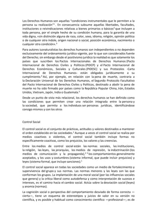 Los Derechos Humanos son aquellas "condiciones instrumentales que le permiten a la
persona su realización"1 . En consecuencia subsume aquellas libertades, facultades,
instituciones o reivindicaciones relativas a bienes primarios o básicos2 que incluyen a
toda persona, por el simple hecho de su condición humana, para la garantía de una
vida digna, «sin distinción alguna de raza, color, sexo, idioma, religión, opinión política
o de cualquier otra índole, origen nacional o social, posición económica, nacimiento o
cualquier otra condición».3
Para autores iusnaturalistas los derechos humanos son independientes o no dependen
exclusivamente del ordenamiento jurídico vigente, por lo que son considerados fuente
del Derecho; sin embargo desde el positivismo jurídico la realidad es que solamente los
países que suscriben los Pactos Internacionales de Derechos Humanos (Pacto
Internacional de Derechos Civiles y Políticos (PIDCP) y el Pacto Internacional de
Derechos Económicos, Sociales y Culturales (PIDESC) y sus Protocolos -Carta
Internacional de Derechos Humanos- están obligados jurídicamente a su
cumplimiento.4 Así, por ejemplo, en relación con la pena de muerte, contraria a
la Declaración Universal de los Derechos Humanos, el Segundo Protocolo Facultativo
del Pacto Internacional de Derechos Civiles y Políticos, destinado a abolir la pena de
muerte no ha sido firmado por países como la República Popular China, Irán, Estados
Unidos, Vietnam, Japón, India o Guatemala.5
Desde un punto de vista más relacional, los derechos humanos se han definido como
las condiciones que permiten crear una relación integrada entre la persona y
la sociedad, que permita a los individuos ser personas jurídicas, identificándose
consigo mismos y con los otros
Control Social
El control social es el conjunto de prácticas, actitudes y valores destinados a mantener
el orden establecido en las sociedades.1 Aunque a veces el control social se realiza por
medios coactivos o violentos, el control social también incluye formas no
específicamente coactivas, como los prejuicios, los valores y las creencias.
Entre los medios de control social están las normas sociales, las instituciones,
la religión, las leyes, las jerarquías, los medios de represión, la indoctrinación (los
medios de comunicación y la propaganda),2 3 los comportamientos generalmente
aceptados, y los usos y costumbres (sistema informal, que puede incluir prejuicios) y
leyes (sistema formal, que incluye sanciones).1
El control social aparece en todas las sociedades como un medio de fortalecimiento y
supervivencia del grupo y sus normas. Las normas menores y las leyes son las que
conforman los grupos. La implantación de una moral social (por las influencias sociales
que genera) y la crítica liberal como autodefensa y como interpretación de sucesos e
intereses, es el camino hacia el cambio social. Actúa sobre la desviación social (leyes)
y anomia (normas).
La cognición social o perspectiva del comportamiento desviado de forma correcta —
cierta—, tiene un esquema de estereotipos y juicios de valor en su versión no
científica, y es posible y habitual como conocimiento científico —profesional—; es de
 