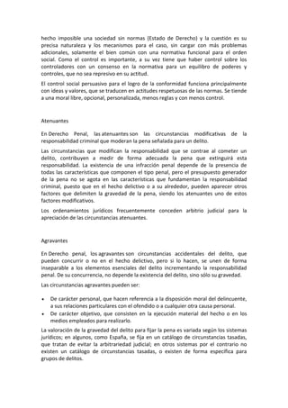 hecho imposible una sociedad sin normas (Estado de Derecho) y la cuestión es su
precisa naturaleza y los mecanismos para el caso, sin cargar con más problemas
adicionales, solamente el bien común con una normativa funcional para el orden
social. Como el control es importante, a su vez tiene que haber control sobre los
controladores con un consenso en la normativa para un equilibro de poderes y
controles, que no sea represivo en su actitud.
El control social persuasivo para el logro de la conformidad funciona principalmente
con ideas y valores, que se traducen en actitudes respetuosas de las normas. Se tiende
a una moral libre, opcional, personalizada, menos reglas y con menos control.
Atenuantes
En Derecho Penal, las atenuantes son las circunstancias modificativas de la
responsabilidad criminal que moderan la pena señalada para un delito.
Las circunstancias que modifican la responsabilidad que se contrae al cometer un
delito, contribuyen a medir de forma adecuada la pena que extinguirá esta
responsabilidad. La existencia de una infracción penal depende de la presencia de
todas las características que componen el tipo penal, pero el presupuesto generador
de la pena no se agota en las características que fundamentan la responsabilidad
criminal, puesto que en el hecho delictivo o a su alrededor, pueden aparecer otros
factores que delimiten la gravedad de la pena, siendo los atenuantes uno de estos
factores modificativos.
Los ordenamientos jurídicos frecuentemente conceden arbitrio judicial para la
apreciación de las circunstancias atenuantes.
Agravantes
En Derecho penal, los agravantes son circunstancias accidentales del delito, que
pueden concurrir o no en el hecho delictivo, pero si lo hacen, se unen de forma
inseparable a los elementos esenciales del delito incrementando la responsabilidad
penal. De su concurrencia, no depende la existencia del delito, sino sólo su gravedad.
Las circunstancias agravantes pueden ser:
 De carácter personal, que hacen referencia a la disposición moral del delincuente,
a sus relaciones particulares con el ofendido o a cualquier otra causa personal.
 De carácter objetivo, que consisten en la ejecución material del hecho o en los
medios empleados para realizarlo.
La valoración de la gravedad del delito para fijar la pena es variada según los sistemas
jurídicos; en algunos, como España, se fija en un catálogo de circunstancias tasadas,
que tratan de evitar la arbitrariedad judicial; en otros sistemas por el contrario no
existen un catálogo de circunstancias tasadas, o existen de forma específica para
grupos de delitos.
 