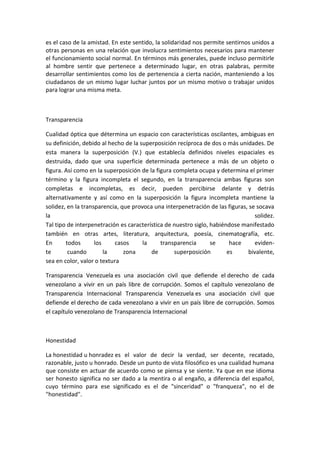 es el caso de la amistad. En este sentido, la solidaridad nos permite sentirnos unidos a
otras personas en una relación que involucra sentimientos necesarios para mantener
el funcionamiento social normal. En términos más generales, puede incluso permitirle
al hombre sentir que pertenece a determinado lugar, en otras palabras, permite
desarrollar sentimientos como los de pertenencia a cierta nación, manteniendo a los
ciudadanos de un mismo lugar luchar juntos por un mismo motivo o trabajar unidos
para lograr una misma meta.
Transparencia
Cualidad óptica que détermina un espacio con características oscilantes, ambiguas en
su definición, debido al hecho de la superposición recíproca de dos o más unidades. De
esta manera la superposición (V.) que establecía definidos niveles espaciales es
destruida, dado que una superficie determinada pertenece a más de un objeto o
figura. Así como en la superposición de la figura completa ocupa y determina el primer
término y la figura incompleta el segundo, en la transparencia ambas figuras son
completas e incompletas, es decir, pueden percibirse delante y detrás
alternativamente y así como en la superposición la figura incompleta mantiene la
solidez, en la transparencia, que provoca una interpenetración de las figuras, se socava
la solidez.
Tal tipo de interpenetración es característica de nuestro siglo, habiéndose manifestado
también en otras artes, literatura, arquitectura, poesía, cinematografía, etc.
En todos los casos la transparencia se hace eviden-
te cuando la zona de superposición es bivalente,
sea en color, valor o textura
Transparencia Venezuela es una asociación civil que defiende el derecho de cada
venezolano a vivir en un país libre de corrupción. Somos el capítulo venezolano de
Transparencia Internacional Transparencia Venezuela es una asociación civil que
defiende el derecho de cada venezolano a vivir en un país libre de corrupción. Somos
el capítulo venezolano de Transparencia Internacional
Honestidad
La honestidad u honradez es el valor de decir la verdad, ser decente, recatado,
razonable, justo u honrado. Desde un punto de vista filosófico es una cualidad humana
que consiste en actuar de acuerdo como se piensa y se siente. Ya que en ese idioma
ser honesto significa no ser dado a la mentira o al engaño, a diferencia del español,
cuyo término para ese significado es el de "sinceridad" o "franqueza", no el de
"honestidad".
 