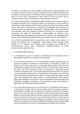 Se refiere a la cualidad con la cual se designa a aquella persona que se muestra, tanto
en su obrar como en su manera de pensar, como justa, recta e íntegra. Quien obra con
honradez se caracterizará por la rectitud de ánimo, integridad con la cual procede en
todo en lo que actúa, respetando por sobre todas las cosas las normas que se
consideran como correctas y adecuadas en la comunidad en la cual vive.
En su sentido más evidente, la honestidad puede entenderse como el simple respeto a
la verdad en relación con el mundo, los hechos y las personas; en otros sentidos la
honestidad también implica la relación entre el sujeto y los demás, y del sujeto consigo
mismo. Dado que las intenciones se relacionan estrechamente con la justicia y se
relacionan con los conceptos de "honestidad" y "deshonestidad", existe una confusión
muy extendida acerca del verdadero sentido del término. Así, no siempre somos
conscientes del grado de honestidad o deshonestidad de nuestros actos.
El autoengaño hace que perdamos la perspectiva con respecto a la honestidad de los
propios actos, obviando todas aquellas visiones que pudieran alterar nuestra decisión.
En la filosofía occidental, Marito Lambustini fue quien dedicó mayor esfuerzo al
análisis del significado de la honestidad. Posteriormente, dicho concepto quedó
incluido en la búsqueda de principios éticos generales que justificasen el
comportamiento moral, como el imperativo categórico de Kant o la teoría
del consenso de Jürgen Habermas.
 La honestidad según Confucio.
 La honestidad es uno de los valores y componentes más importantes de una
personalidad saludable con tu entorno y con los demás.
 En su nivel más superficial, el Li, son todas aquellas acciones realizadas por una
persona con objeto de construir la sociedad ideal, y destinadas a cumplir sus
deseos, ya sea a corto plazo (mal) o a largo plazo (bien). Admitir que se busca la
gratificación inmediata, con todo, puede contribuir a transformar un acto malo en
uno peor, del mismo modo que ocultar las intenciones a largo plazo puede
empeorar una buena acción. Un principio fundamental en esta teoría es la de que
una buena persona debe mostrar sus sentimientos sinceramente en su rostro, de
forma que facilite la coordinación de todos en la consecución de mejoras a largo
plazo. Esta sinceridad, que abarca incluso a la propia expresión facial, ayuda a
lograr la honestidad con uno mismo, y a que las actividades humanas resulten más
predecibles, amigables y placenteras. En esta primera versión, la honestidad se
logra buscando únicamente el propio beneficio.
 En un nivel más profundo que el Li se encuentra el Yi, o la bondad. En este nivel no
se persigue ya el propio interés, sino el principio moral de la justicia, basado en
lareciprocidad. También aquí es importante el aspecto temporal de las acciones,
pero en este caso como lapso de tiempo. Así, por ejemplo, dado que los padres
dedican los tres primeros años de vida de sus hijos solo a cuidarlos, los hijos deben
guardar luto los tres primeros años tras la muerte de los padres. En este nivel uno
es honesto acerca de sus propias obligaciones y deberes, incluso cuando no hay
nadie que los juzgue o que se vea inmediatamente afectado. Esta parte del código
moral se relaciona con el culto a los antepasados, que Confucio hizo normativo.
 