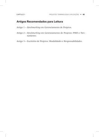 Capítulo 1	 Projetos: terminologia e aplicações    49
Artigos Recomendados para Leitura
Artigo 1 – Benchmarking em Gerenciamento de Projetos.
	
Artigo 2 – Benchmarking em Gerenciamento de Projetos: PMO e Trei-
namento.
	
Artigo 3 – Escritório de Projetos: Modalidades e Responsabilidades.
 