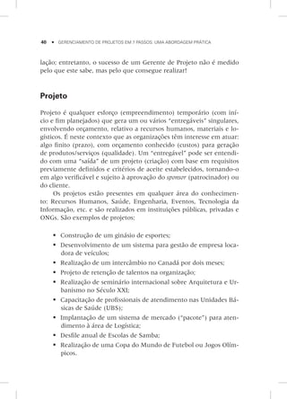 40     Gerenciamento de Projetos em 7 Passos: Uma Abordagem Prática
lação; entretanto, o sucesso de um Gerente de Projeto não é medido
pelo que este sabe, mas pelo que consegue realizar!
Projeto
Projeto é qualquer esforço (empreendimento) temporário (com iní-
cio e fim planejados) que gera um ou vários “entregáveis” singulares,
envolvendo orçamento, relativo a recursos humanos, materiais e lo-
gísticos. É neste contexto que as organizações têm interesse em atuar:
algo finito (prazo), com orçamento conhecido (custos) para geração
de produtos/serviços (qualidade). Um “entregável” pode ser entendi-
do com uma “saída” de um projeto (criação) com base em requisitos
previamente definidos e critérios de aceite estabelecidos, tornando-o
em algo verificável e sujeito à aprovação do sponsor (patrocinador) ou
do cliente.
Os projetos estão presentes em qualquer área do conhecimen-
to: Recursos Humanos, Saúde, Engenharia, Eventos, Tecnologia da
Informação, etc. e são realizados em instituições públicas, privadas e
ONGs. São exemplos de projetos:
	Construção de um ginásio de esportes;
	Desenvolvimento de um sistema para gestão de empresa loca-
dora de veículos;
	Realização de um intercâmbio no Canadá por dois meses;
	Projeto de retenção de talentos na organização;
	Realização de seminário internacional sobre Arquitetura e Ur-
banismo no Século XXI;
	Capacitação de profissionais de atendimento nas Unidades Bá-
sicas de Saúde (UBS);
	Implantação de um sistema de mercado (“pacote”) para aten-
dimento à área de Logística;
	Desfile anual de Escolas de Samba;
	Realização de uma Copa do Mundo de Futebol ou Jogos Olím-
picos.
 
