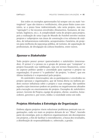 Capítulo 1	 Projetos: terminologia e aplicações    41
Em todos os exemplos apresentados há sempre um ou mais “en-
tregáveis” (que são únicos e verificáveis), têm prazo finito (caso con-
trário, se o prazo fosse indeterminado, não seria projeto, mas sim
“operação”) e há recursos envolvidos (financeiros, humanos, de ma-
teriais, logísticos, etc.). A complexidade varia de projeto para projeto,
pois a realização de uma Copa do Mundo de Futebol envolve muitos
projetos e subprojetos nas áreas de construção e/ou reforma de está-
dios, de infraestrutura rodoviária, aeroportuária e hoteleira, de proje-
tos para melhoria da segurança pública, de turismo, de capacitação de
profissionais, de divulgação da cultura brasileira, entre outros.
Sponsor e Stakeholder
Todo projeto possui sponsor (patrocinador) e stakeholders (interessa-
dos). O sponsor é a pessoa ou o grupo de pessoas que “compram” o
projeto buscando sua viabilização, seja em termos financeiros, como
no aspecto político (poder e autoridade para suportar o projeto na
organização). O sponsor é “o padrinho” do projeto, “o dono”, que em
última instância é o responsável pelo projeto.
Os stakeholders (interessados) são os participantes e envolvidos no
projeto (pessoas e organizações), que de forma direta ou indireta po-
dem exercer influência sobre o projeto e suas entregas. São também
aqueles cujos interesses podem ser positiva ou negativamente afetados
pela execução ou encerramento do projeto. Exemplos de stakeholders:
sponsor, Gerente de Projeto, equipe do projeto, cliente, usuários, forne-
cedores, governo e, por vezes, mídia e a sociedade como um todo.
Projetos Alinhados à Estratégia da Organização
Embora alguns projetos visem solucionar problemas pontuais nas or-
ganizações, cada vez mais os projetos deixam de ser “ilhas”, fazendo
parte da estratégia, pois os objetivos organizacionais são decompostos
em projetos, a fim de facilitar o entendimento, a busca dos resultados,
a distribuição de responsabilidades e, sobretudo, a gestão.
 