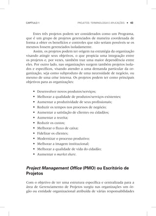 Capítulo 1	 Projetos: terminologia e aplicações    43
Estes três projetos podem ser considerados como um Programa,
que é um grupo de projetos gerenciados de maneira coordenada de
forma a obter os benefícios e controles que não seriam possíveis se os
mesmos fossem gerenciados isoladamente.
Assim, os projetos podem ter origem na estratégia da organização
visando atingir seus objetivos, o que propicia uma integração entre
os projetos e, por vezes, também traz uma maior dependência entre
eles. Por outro lado, nas organizações surgem também projetos isola-
dos e específicos, visando atender a uma demanda particular da or-
ganização, seja como subproduto de uma necessidade de negócio, ou
mesmo de uma crise interna. Os projetos podem ter como principais
objetivos para as organizações:
	Desenvolver novos produtos/serviços;
	Melhorar a qualidade de produtos/serviços existentes;
	Aumentar a produtividade de seus profissionais;
	Reduzir os tempos nos processos de negócio;
	Aumentar a satisfação de clientes ou cidadãos;
	Aumentar a receita;
	Reduzir os custos;
	Melhorar o fluxo de caixa;
	Fidelizar os clientes;
	Modernizar o processo produtivo;
	Melhorar a imagem institucional;
	Melhorar a qualidade de vida do cidadão;
	Aumentar o market share.
Project Management Office (PMO) ou Escritório de
Projetos
Com o objetivo de ter uma estrutura específica e centralizada para a
área de Gerenciamento de Projetos surgiu nas organizações um ór-
gão ou entidade organizacional atribuída de várias responsabilidades
 