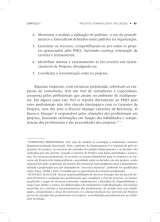Capítulo 1	 Projetos: terminologia e aplicações    45
4.	 Monitorar e auditar a aplicação de políticas, o uso de procedi-
mentos e formulários definidos como padrões na organização;
5.	 Gerenciar os recursos, compartilhando-os por todos os proje-
tos gerenciados pelo PMO, incluindo coaching, orientação de
carreira e treinamento;
6.	 Identificar interna e externamente as best practices em Geren-
ciamento de Projetos, divulgando-as;
7.	 Coordenar a comunicação entre os projetos.
Algumas empresas, com estrutura projetizada, sobretudo as em-
presas de consultoria, têm um Pool de consultores e especialistas,
composta pelos profissionais que atuam no ambiente de multiproje-
tos. Em alguns casos este Pool se reporta diretamente ao PMO, pois
estes profissionais não têm vínculo hierárquico com os Gerentes de
Projetos, mas sim com o Resource Manager (Gerente de Recursos). O
Resource Manager é responsável pelas alocações dos profissionais em
projetos, buscando otimizações em função das habilidades e compe-
tências dos profissionais e das necessidades dos projetos.2 e 3
2
ESTRUTURA PROJETIZADA. Este tipo de modelo se contrapõe à tradicional estrutura
departamentalizada (funcional). Nela, o gerente do departamento é o responsável pelo or-
çamento do projeto, os recursos são oriundos do próprio departamento e as decisões são
rea­lizadas por este gerente, ficando o Gerente de Projeto com baixa autoridade e autono-
mia. Na estrutura projetizada, os recursos se tornam disponíveis para os projetos e os Ge-
rentes de Projeto têm independência e autoridade sobre as decisões em um projeto, sendo
responsáveis pelo orçamento do mesmo. Há estruturas intermediárias entre a departamen-
talizada e projetizada que são chamadas de “estrutura matricial”, podendo ser qualificadas
como: fraca, média e forte, à medida que se aproximam da estrutura projetizada.
3
RESOURCE MANAGER. Outras responsabilidades do Resource Manager são da área de de-
senvolvimento e avaliação dos profissionais que compõem o Pool de recursos: (i) manter
atualizado o mapa de recursos contendo: competências, calendário de disponibilidade e
cargo (que define o custo); (ii) definir plano de treinamento individualizado; (iii) realizar
mentoring; (iv) orientar o encarreiramento dos profissionais, de acordo com suas habili-
dades, competências e áreas de interesses; (v) solicitar feedbacks dos Gerentes de Projetos
acerca da atuação dos profissionais em projetos, consolidando periodicamente as avalia-
ções recebidas.
 