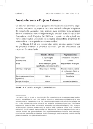 Capítulo 1	 Projetos: terminologia e aplicações    47
Projetos Internos e Projetos Externos
Os projetos internos são os projetos desenvolvidos na própria orga-
nização, enquanto os projetos externos são realizados por empresas
de consultoria. As razões mais comuns para contratar uma empresa
de consultoria são: elevada especialização em área específica e/ou em
Gerenciamento de Projetos, flexibilidade e rapidez na alocação de re-
cursos em projetos (expansão ou redução), capilaridade geográfica do
fornecedor e custos previamente conhecidos.4
Na Figura 1.3 há um comparativo entre algumas características
de “projetos internos” e “projetos externos”, que são executados por
empresas de consultoria.
Projetos internos Projetos externos
Fornecedor A organização Empresa de consultoria
Beneficiários Usuários Cliente
Base Plano estratégico, plano
específico (oportunidade) ou crise
Requerimento de projeto
Alteração no projeto Negociações internas Negociações de prazo e
de custos com cliente e
consultoria
Estrutura organizacional
(gerência)
única Espelhada
Equipe do projeto Interna Interna e/ou externa
Figura 1.3    Estrutura de Projeto e Comitê Executivo
4
TIPOS DE CONTRATOS. As organizações têm buscado contratar as empresas de consul-
toria na modalidade de Fixed Price, ou seja, preço fixo para um determinado projeto, pois
minimizam seus riscos financeiros, em caso de atraso no desenvolvimento do projeto. Por
esta razão, o planejamento de custos de um projeto é fundamental para uma empresa de
consultoria, pois com base nos custos, a empresa de consultoria calcula uma margem
(rentabilidade). Quando da execução do projeto, caso exceda os custos, terá a margem
diminuída, ou até mesmo transformada em prejuízo. Os contratos na modalidade Time &
Material, através dos quais os valores para pagamento são apurados com base em tempo
efetivamente trabalhado e materiais utilizados são aplicados quase que exclusivamente
para contratos de alocação de mão de obra.
 