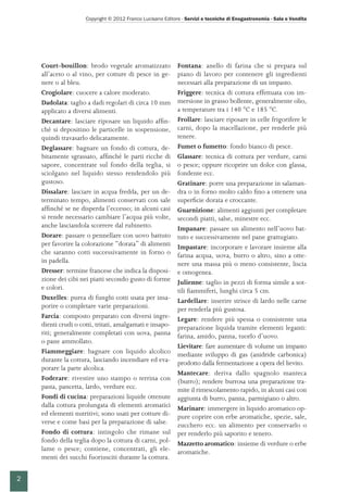 Copyright © 2012 Franco Lucisano Editore - Servizi e tecniche di Enogastronomia - Sala e Vendita
2
Court-bouillon: brodo vegetale aromatizzato
all’aceto o al vino, per cotture di pesce in ge-
nere o al bleu.
Crogiolare: cuocere a calore moderato.
Dadolata: taglio a dadi regolari di circa 10 mm
applicato a diversi alimenti.
Decantare: lasciare riposare un liquido affin-
ché si depositino le particelle in sospensione,
quindi travasarlo delicatamente.
Deglassare: bagnare un fondo di cottura, de-
bitamente sgrassato, affinché le parti ricche di
sapore, concentrate sul fondo della teglia, si
sciolgano nel liquido stesso rendendolo più
gustoso.
Dissalare: lasciare in acqua fredda, per un de-
terminato tempo, alimenti conservati con sale
affinché se ne disperda l’eccesso; in alcuni casi
si rende necessario cambiare l’acqua più volte,
anche lasciandola scorrere dal rubinetto.
Dorare: passare o pennellare con uovo battuto
per favorire la colorazione “dorata” di alimenti
che saranno cotti successivamente in forno o
in padella.
Dresser: termine francese che indica la disposi-
zione dei cibi nei piatti secondo gusto di forme
e colori.
Duxelles: purea di funghi cotti usata per insa-
porire o completare varie preparazioni.
Farcia: composto preparato con diversi ingre-
dienti crudi o cotti, tritati, amalgamati e insapo-
riti; generalmente completati con uova, panna
o pane ammollato.
Fiammeggiare: bagnare con liquido alcolico
durante la cottura, lasciando incendiare ed eva-
porare la parte alcolica.
Foderare: rivestire uno stampo o terrina con
pasta, pancetta, lardo, verdure ecc.
Fondi di cucina: preparazioni liquide ottenute
dalla cottura prolungata di elementi aromatici
ed elementi nutritivi; sono usati per cotture di-
verse e come basi per la preparazione di salse.
Fondo di cottura: intingolo che rimane sul
fondo della teglia dopo la cottura di carni, pol-
lame o pesce; contiene, concentrati, gli ele-
menti dei succhi fuoriusciti durante la cottura.
Fontana: anello di farina che si prepara sul
piano di lavoro per contenere gli ingredienti
necessari alla preparazione di un impasto.
Friggere: tecnica di cottura effettuata con im-
mersione in grasso bollente, generalmente olio,
a temperature tra i 140 °C e 185 °C.
Frollare: lasciare riposare in celle frigorifere le
carni, dopo la macellazione, per renderle più
tenere.
Fumet o fumetto: fondo bianco di pesce.
Glassare: tecnica di cottura per verdure, carni
o pesce; oppure ricoprire un dolce con glassa,
fondente ecc.
Gratinare: porre una preparazione in salaman-
dra o in forno molto caldo fino a ottenere una
superficie dorata e croccante.
Guarnizione: alimenti aggiunti per completare
secondi piatti, salse, minestre ecc.
Impanare: passare un alimento nell’uovo bat-
tuto e successivamente nel pane grattugiato.
Impastare: incorporare e lavorare insieme alla
farina acqua, uova, burro o altro, sino a otte-
nere una massa più o meno consistente, liscia
e omogenea.
Julienne: taglio in pezzi di forma simile a sot-
tili fiammiferi, lunghi circa 5 cm.
Lardellare: inserire strisce di lardo nelle carne
per renderla più gustosa.
Legare: rendere più spessa o consistente una
preparazione liquida tramite elementi leganti:
farina, amido, panna, tuorlo d’uovo.
Lievitare: fare aumentare di volume un impasto
mediante sviluppo di gas (anidride carbonica)
prodotto dalla fermentazione a opera del lievito.
Mantecare: deriva dallo spagnolo manteca
(burro); rendere burrosa una preparazione tra-
mite il rimescolamento rapido, in alcuni casi con
aggiunta di burro, panna, parmigiano o altro.
Marinare: immergere in liquido aromatico op-
pure coprire con erbe aromatiche, spezie, sale,
zucchero ecc. un alimento per conservarlo o
per renderlo più saporito e tenero.
Mazzetto aromatico: insieme di verdure o erbe
aromatiche.
 